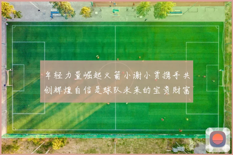 年轻力量崛起火箭小谢小贾携手共创辉煌自信是球队未来的宝贵财富