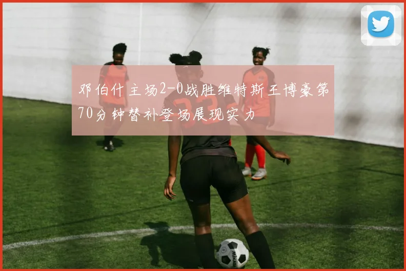邓伯什主场2-0战胜维特斯王博豪第70分钟替补登场展现实力