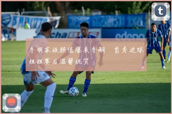 李明家族颜值爆表李嗣镕首秀进球姐姐赛后温馨祝贺