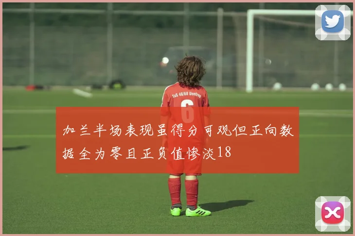 加兰半场表现虽得分可观但正向数据全为零且正负值惨淡18