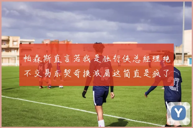 帕森斯直言若我是独行侠总经理绝不交易东契奇换浓眉这简直是疯了