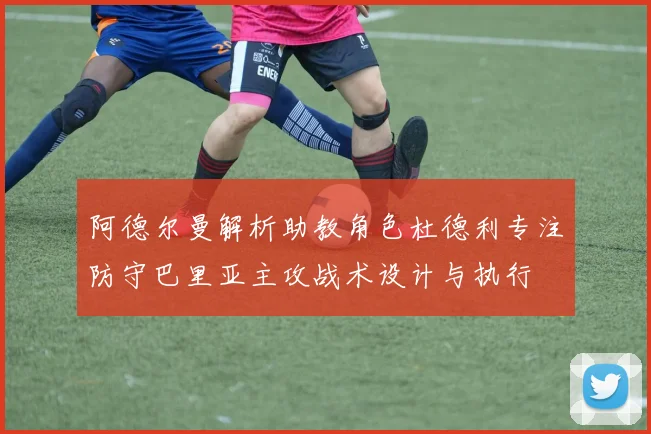 阿德尔曼解析助教角色杜德利专注防守巴里亚主攻战术设计与执行