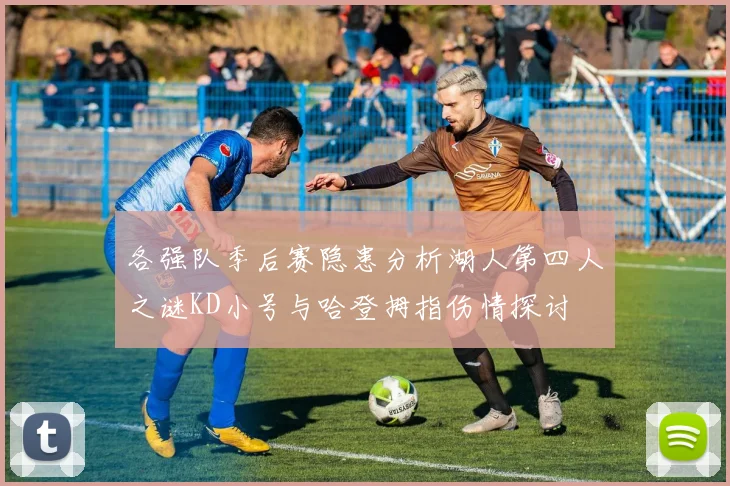 各强队季后赛隐患分析湖人第四人之谜KD小号与哈登拇指伤情探讨