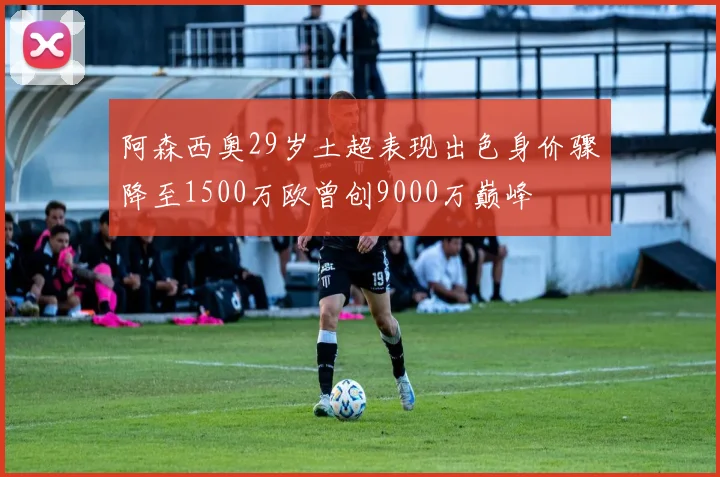 阿森西奥29岁土超表现出色身价骤降至1500万欧曾创9000万巅峰