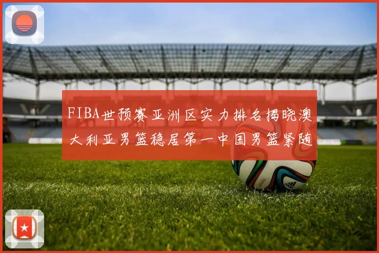 FIBA世预赛亚洲区实力排名揭晓澳大利亚男篮稳居第一中国男篮紧随其后位列第三