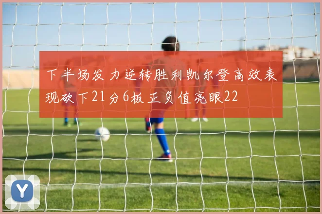 下半场发力逆转胜利凯尔登高效表现砍下21分6板正负值亮眼22