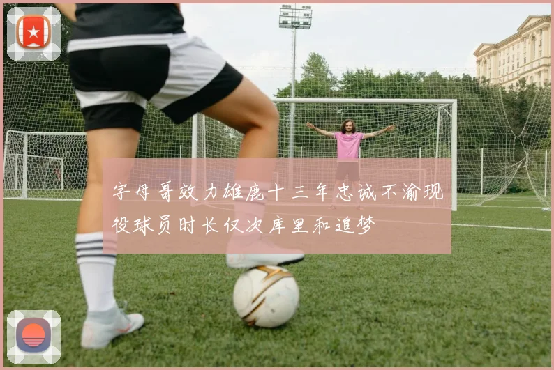 字母哥效力雄鹿十三年忠诚不渝现役球员时长仅次库里和追梦