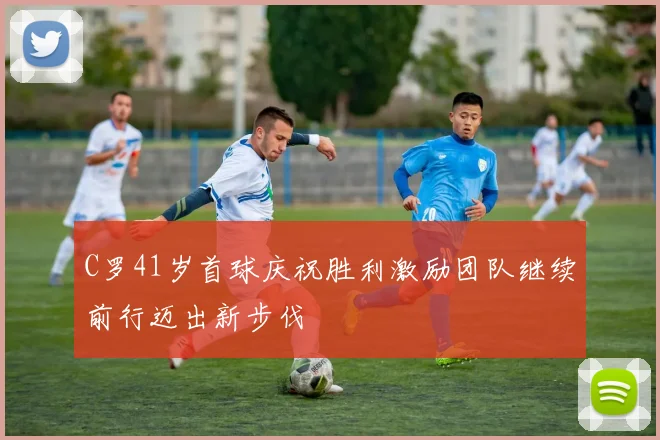 C罗41岁首球庆祝胜利激励团队继续前行迈出新步伐