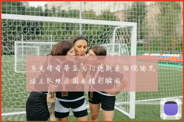马竞传奇蒂亚戈门德斯亲临现场见证主队绝杀国米精彩瞬间