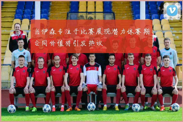 当伊森专注于比赛展现潜力休赛期合同价值将引发热议