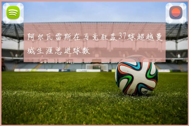 阿尔瓦雷斯在马竞狂轰37球超越曼城生涯总进球数