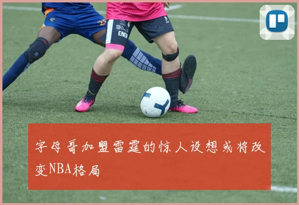 字母哥加盟雷霆的惊人设想或将改变NBA格局