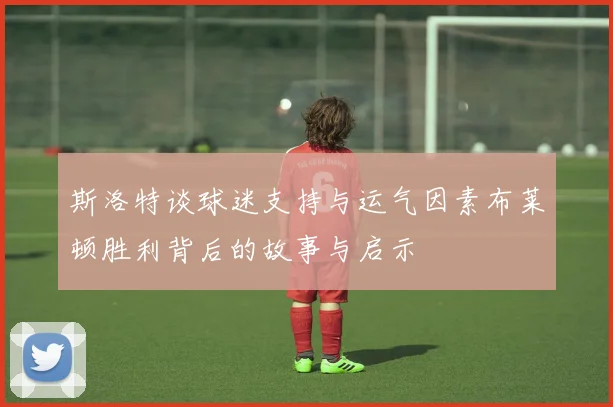 斯洛特谈球迷支持与运气因素布莱顿胜利背后的故事与启示