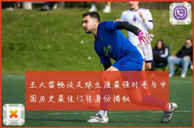 王大雷畅谈足球生涯最强对手与中国历史最佳门将身份揭秘