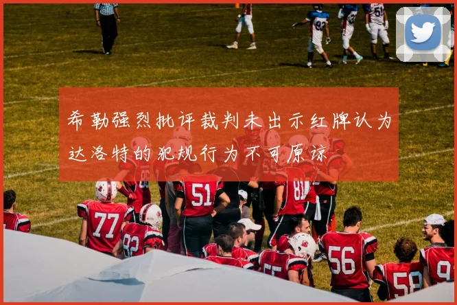 希勒强烈批评裁判未出示红牌认为达洛特的犯规行为不可原谅