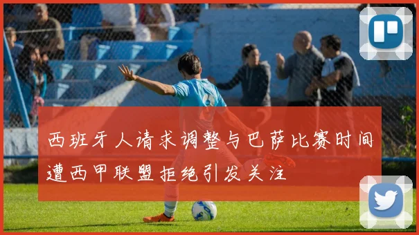 西班牙人请求调整与巴萨比赛时间遭西甲联盟拒绝引发关注