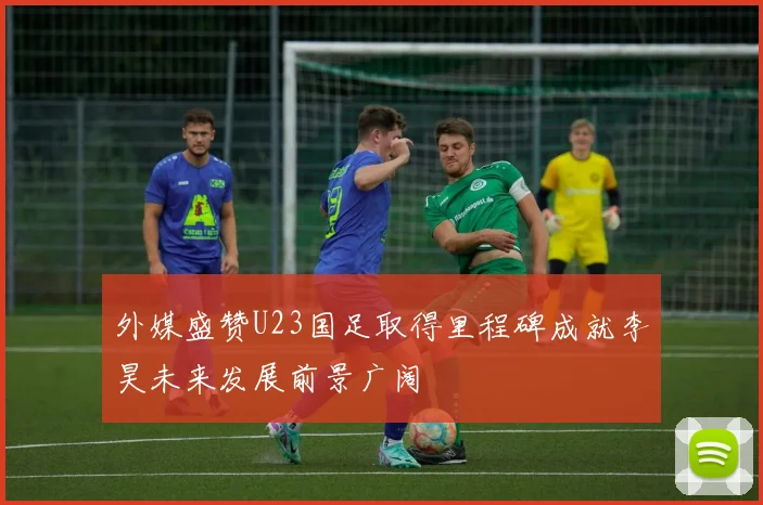 外媒盛赞U23国足取得里程碑成就李昊未来发展前景广阔