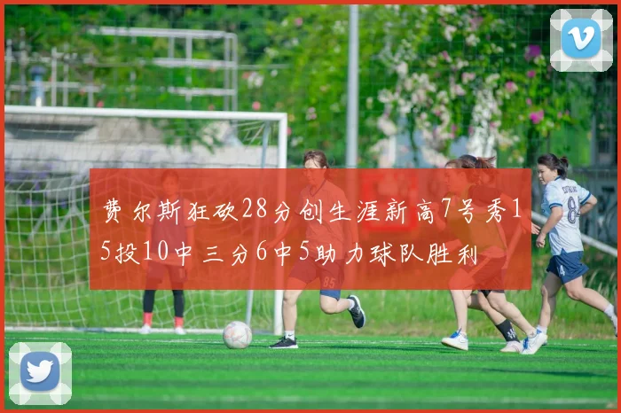 费尔斯狂砍28分创生涯新高7号秀15投10中三分6中5助力球队胜利