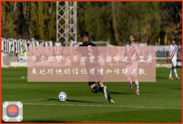华子称赞戈贝尔禁区接球进步显著表达对他的信任将增加传球次数