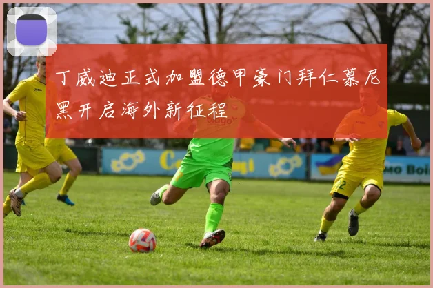 丁威迪正式加盟德甲豪门拜仁慕尼黑开启海外新征程