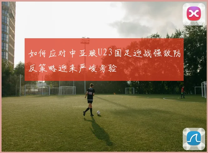 如何应对中亚狼U23国足迎战强敌防反策略迎来严峻考验