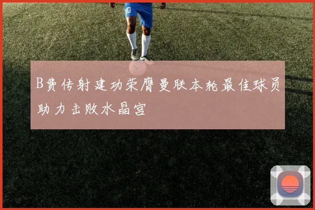 B费传射建功荣膺曼联本轮最佳球员助力击败水晶宫