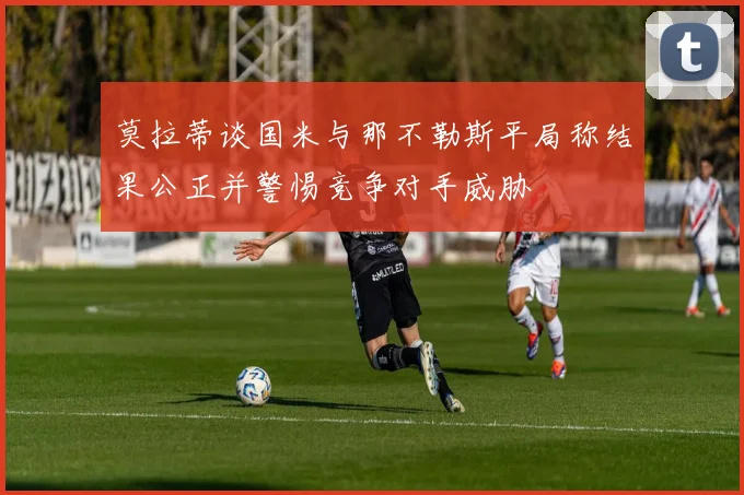 莫拉蒂谈国米与那不勒斯平局称结果公正并警惕竞争对手威胁