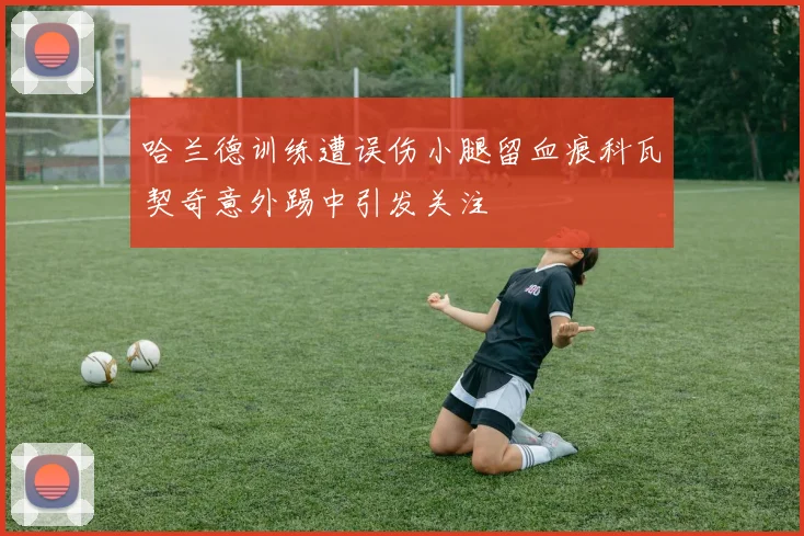 哈兰德训练遭误伤小腿留血痕科瓦契奇意外踢中引发关注