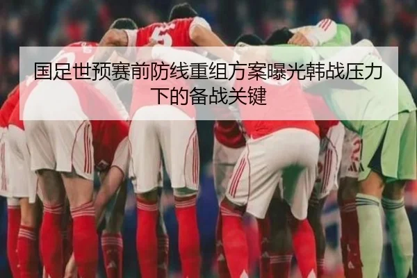 国足世预赛前防线重组方案曝光韩战压力下的备战关键（xingkong）